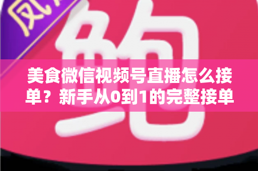 美食微信视频号直播怎么接单？新手从0到1的完整接单攻略与变现指南