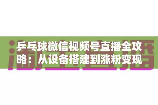 乒乓球微信视频号直播全攻略：从设备搭建到涨粉变现的一站式实战指南