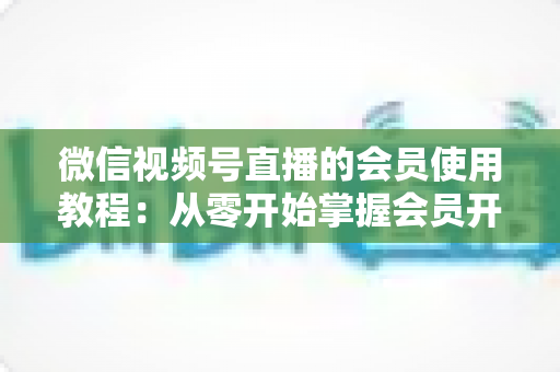 微信视频号直播的会员使用教程:从零开始掌握会员开通与运营全流程 微信视频号直播的会员使用教程:从零开始掌握会员开通与运营全流程