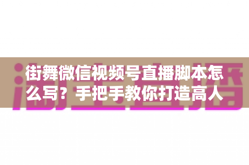 街舞微信视频号直播脚本怎么写？手把手教你打造高人气、高转化的街舞直播全流程脚本