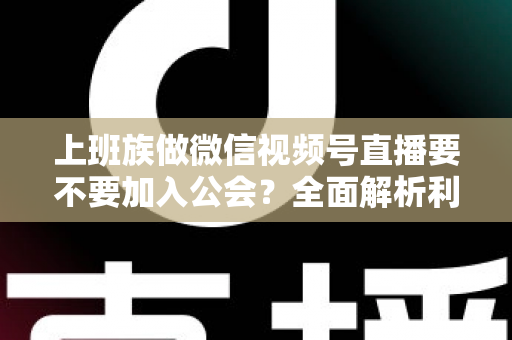 上班族做微信视频号直播要不要加入公会？全面解析利弊与避坑指南