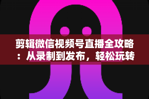 剪辑微信视频号直播全攻略:从录制到发布,轻松玩转直播二次创作 剪辑微信视频号直播全攻略:从录制到发布,轻松玩转直播二次创作