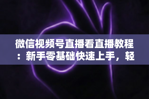 微信视频号直播看直播教程：新手零基础快速上手，轻松玩转观看直播全流程