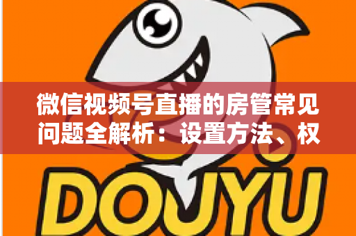 微信视频号直播的房管常见问题全解析：设置方法、权限说明与管理技巧一站式指南