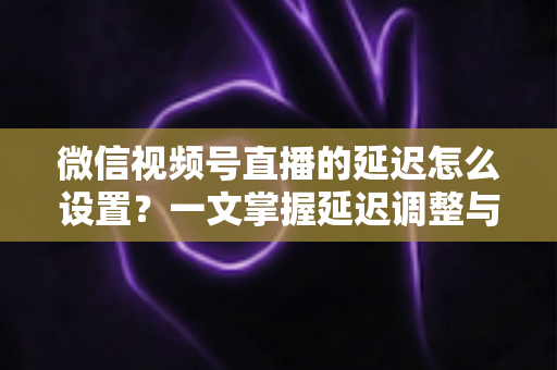 微信视频号直播的延迟怎么设置？一文掌握延迟调整与直播优化全攻略