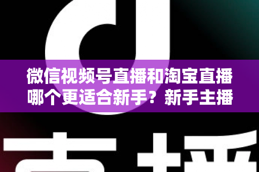 微信视频号直播和淘宝直播哪个更适合新手？新手主播选对平台的完整指南