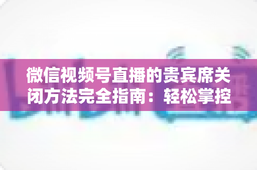 微信视频号直播的贵宾席关闭方法完全指南：轻松掌控直播间布局与互动体验