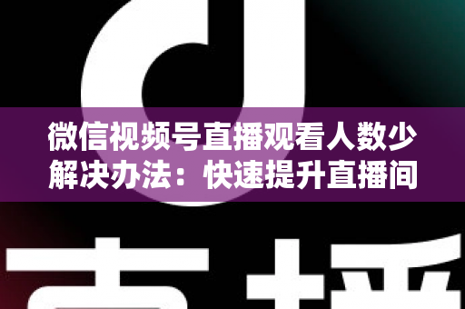 微信视频号直播观看人数少解决办法：快速提升直播间人气与流量的实战全攻略