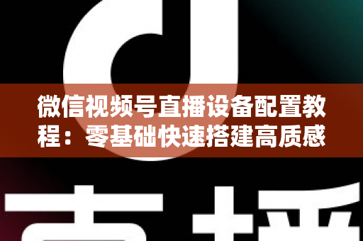 微信视频号直播设备配置教程:零基础快速搭建高质感直播间的完整装备指南 微信视频号直播设备配置教程:零基础快速搭建高质感直播间的完整装备指南