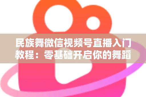 民族舞微信视频号直播入门教程：零基础开启你的舞蹈直播间，从开播到涨粉全流程详解