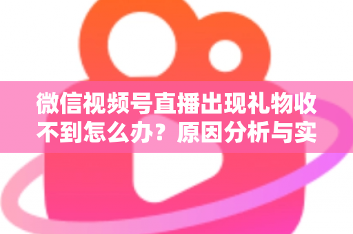 微信视频号直播出现礼物收不到怎么办？原因分析与实用解决方案全指南