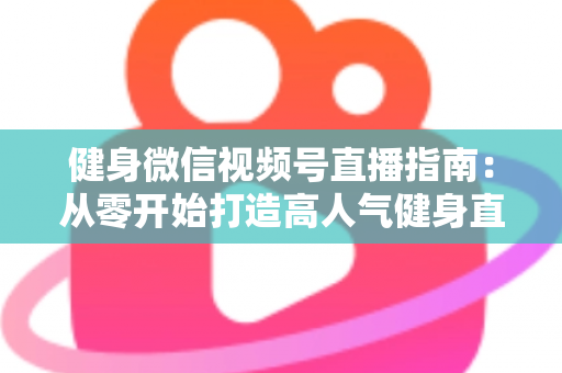 健身微信视频号直播指南：从零开始打造高人气健身直播间的完整实战攻略