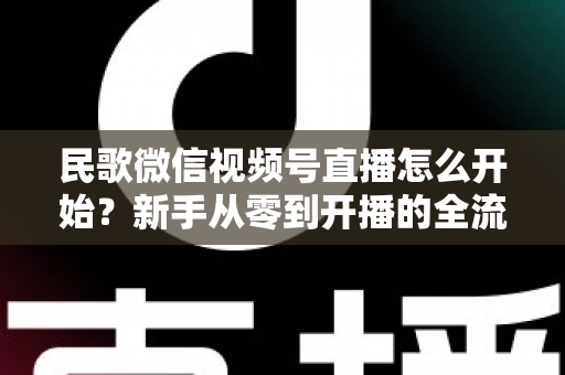 民歌微信视频号直播怎么开始？新手从零到开播的全流程指南