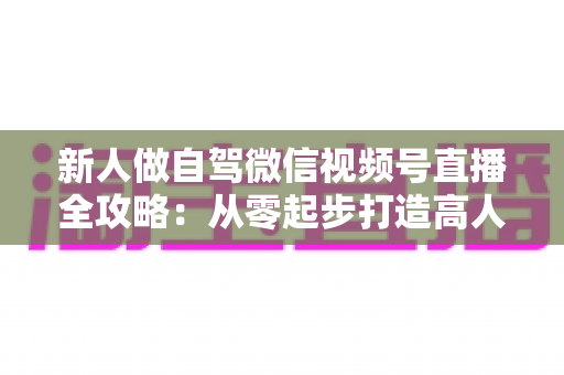 新人做自驾微信视频号直播全攻略：从零起步打造高人气旅途直播间
