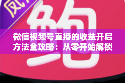 微信视频号直播的收益开启方法全攻略：从零开始解锁直播变现新机遇