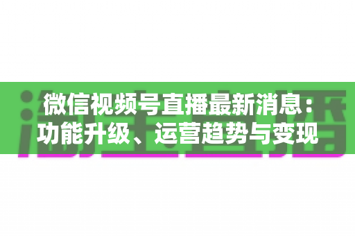 微信视频号直播最新消息：功能升级、运营趋势与变现机遇全解析