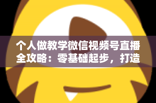 个人做教学微信视频号直播全攻略：零基础起步，打造属于你的知识变现新阵地