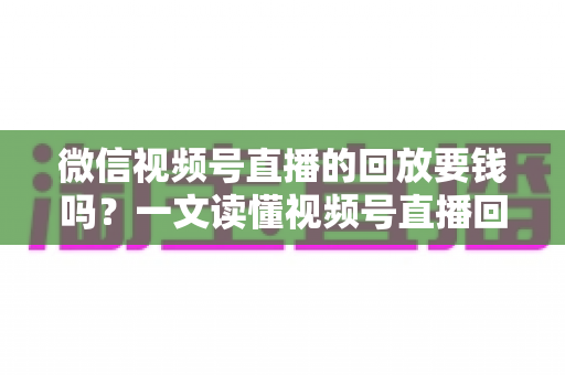 微信视频号直播的回放要钱吗？一文读懂视频号直播回放收费规则与免费观看全攻略