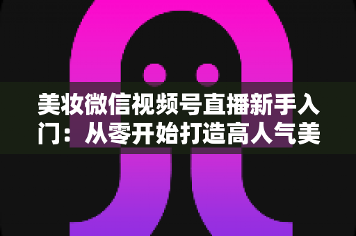 美妆微信视频号直播新手入门：从零开始打造高人气美妆直播间的完整实战指南