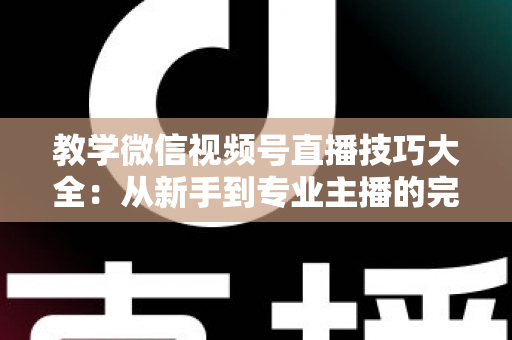 教学微信视频号直播技巧大全：从新手到专业主播的完整实战指南
