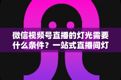 微信视频号直播的灯光需要什么条件?一站式直播间灯光布置全指南 微信视频号直播的灯光需要什么条件?一站式直播间灯光布置全指南