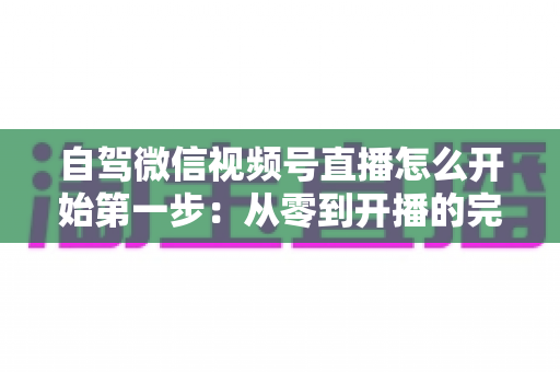 自驾微信视频号直播怎么开始第一步:从零到开播的完整新手指南 自驾微信视频号直播怎么开始第一步:从零到开播的完整新手指南