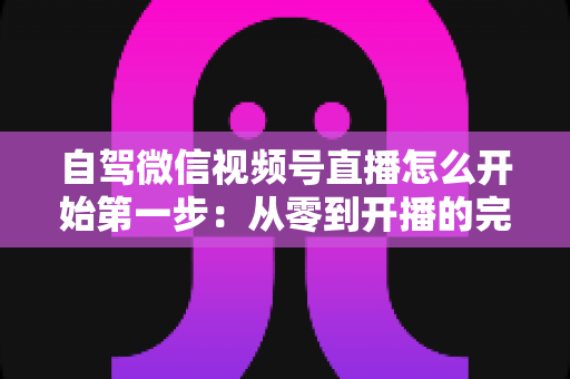 自驾微信视频号直播怎么开始第一步:从零到开播的完整新手指南 自驾微信视频号直播怎么开始第一步:从零到开播的完整新手指南