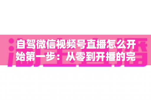 自驾微信视频号直播怎么开始第一步：从零到开播的完整新手指南