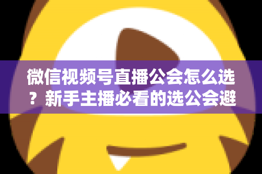 微信视频号直播公会怎么选?新手主播必看的选公会避坑指南与实用技巧 微信视频号直播公会怎么选?新手主播必看的选公会避坑指南与实用技巧