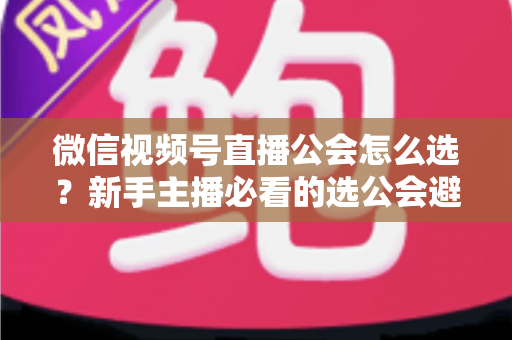 微信视频号直播公会怎么选?新手主播必看的选公会避坑指南与实用技巧 微信视频号直播公会怎么选?新手主播必看的选公会避坑指南与实用技巧