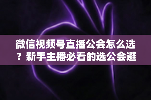 微信视频号直播公会怎么选?新手主播必看的选公会避坑指南与实用技巧 微信视频号直播公会怎么选?新手主播必看的选公会避坑指南与实用技巧