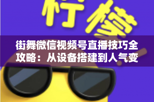 街舞微信视频号直播技巧全攻略：从设备搭建到人气变现的实战指南