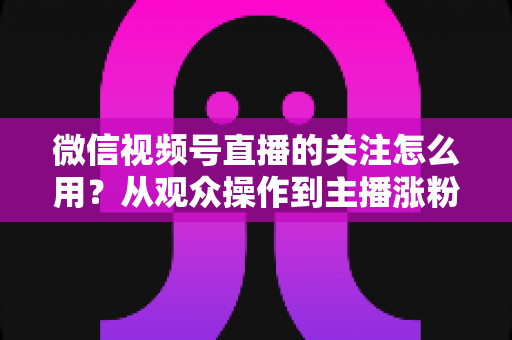 微信视频号直播的关注怎么用？从观众操作到主播涨粉的全流程实战指南