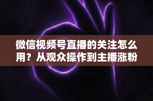 微信视频号直播的关注怎么用？从观众操作到主播涨粉的全流程实战指南