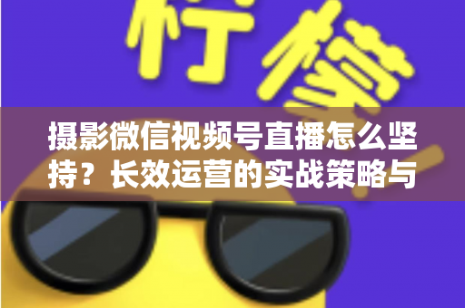 摄影微信视频号直播怎么坚持？长效运营的实战策略与心态修炼全指南
