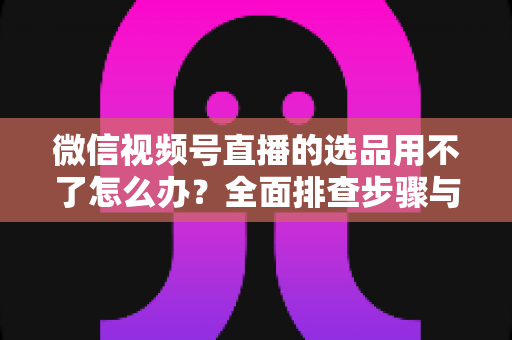微信视频号直播的选品用不了怎么办?全面排查步骤与实用解决方案 微信视频号直播的选品用不了怎么办?全面排查步骤与实用解决方案