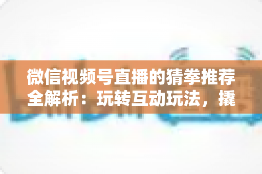 微信视频号直播的猜拳推荐全解析：玩转互动玩法，撬动直播间流量增长的新密码