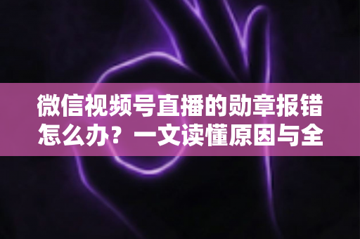 微信视频号直播的勋章报错怎么办？一文读懂原因与全面解决方法