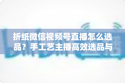 折纸微信视频号直播怎么选品？手工艺主播高效选品与转化提升全攻略