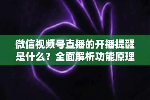 微信视频号直播的开播提醒是什么?全面解析功能原理、设置步骤与实用技巧 微信视频号直播的开播提醒是什么?全面解析功能原理、设置步骤与实用技巧