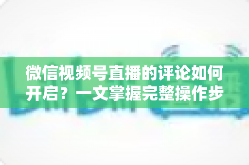 微信视频号直播的评论如何开启？一文掌握完整操作步骤与互动运营技巧