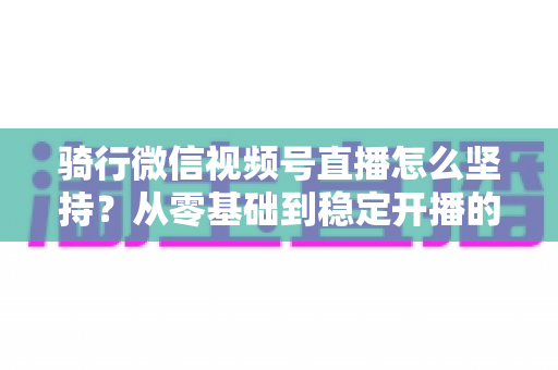 骑行微信视频号直播怎么坚持？从零基础到稳定开播的全方位实战指南