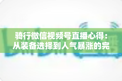 骑行微信视频号直播心得：从装备选择到人气暴涨的完整实战指南