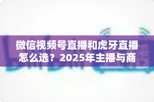 微信视频号直播和虎牙直播怎么选？2025年主播与商家平台选择全攻略