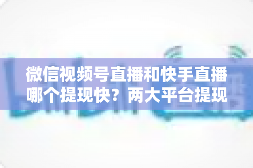 微信视频号直播和快手直播哪个提现快？两大平台提现速度、到账时间与手续费深度对比