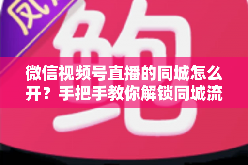 微信视频号直播的同城怎么开？手把手教你解锁同城流量入口的完整运营指南