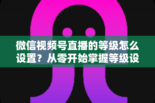 微信视频号直播的等级怎么设置？从零开始掌握等级设置与快速提升全攻略