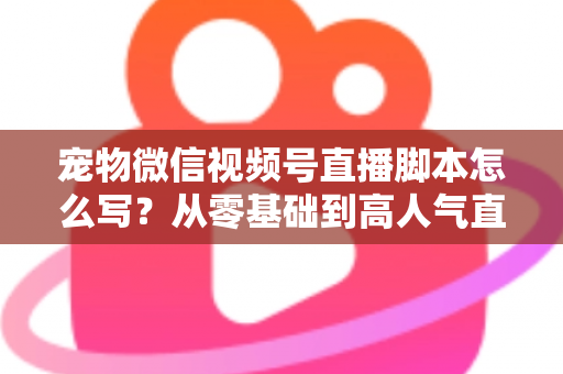 宠物微信视频号直播脚本怎么写？从零基础到高人气直播间的完整实战指南