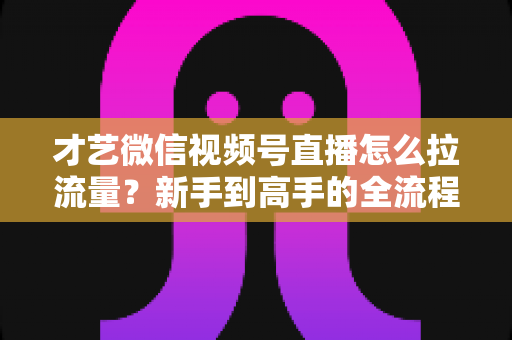 才艺微信视频号直播怎么拉流量？新手到高手的全流程引流实战指南