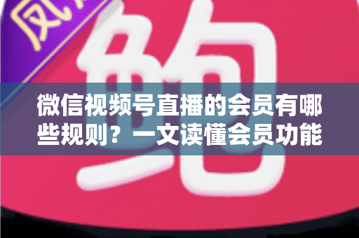 微信视频号直播的会员有哪些规则？一文读懂会员功能开通、权益与避坑全指南